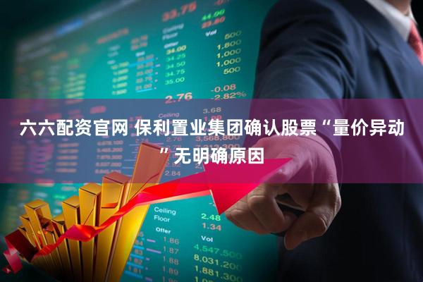 六六配资官网 保利置业集团确认股票“量价异动”无明确原因