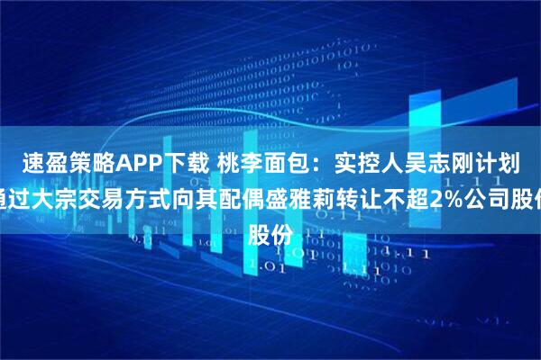 速盈策略APP下载 桃李面包：实控人吴志刚计划通过大宗交易方式向其配偶盛雅莉转让不超2%公司股份