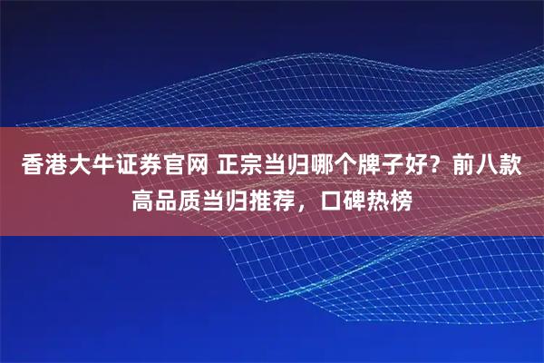 香港大牛证券官网 正宗当归哪个牌子好？前八款高品质当归推荐，口碑热榜