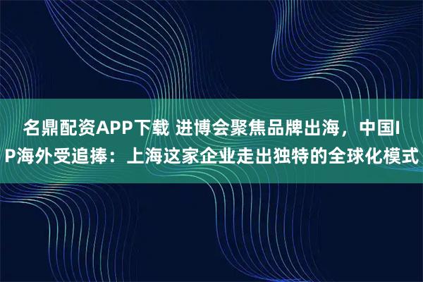 名鼎配资APP下载 进博会聚焦品牌出海，中国IP海外受追捧：上海这家企业走出独特的全球化模式