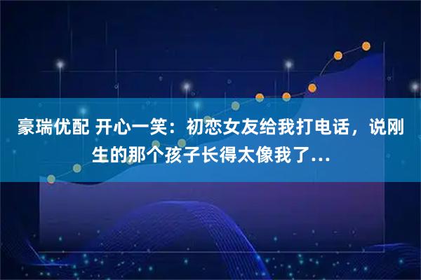 豪瑞优配 开心一笑：初恋女友给我打电话，说刚生的那个孩子长得太像我了…