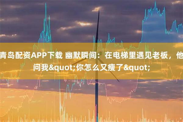 青岛配资APP下载 幽默瞬间：在电梯里遇见老板，他问我"你怎么又瘦了"