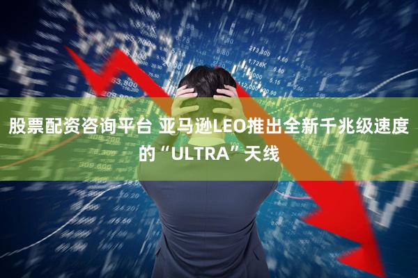 股票配资咨询平台 亚马逊LEO推出全新千兆级速度的“ULTRA”天线