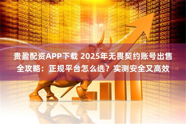贵盈配资APP下载 2025年无畏契约账号出售全攻略：正规平台怎么选？实测安全又高效