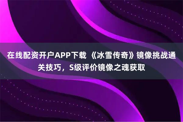 在线配资开户APP下载 《冰雪传奇》镜像挑战通关技巧，S级评价镜像之魂获取