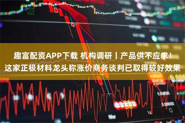 趣富配资APP下载 机构调研丨产品供不应求！这家正极材料龙头称涨价商务谈判已取得较好效果