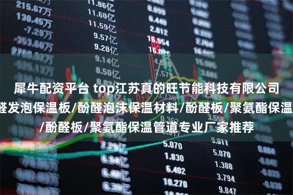犀牛配资平台 top江苏真的旺节能科技有限公司：酚醛树脂板/酚醛发泡保温板/酚醛泡沫保温材料/酚醛板/聚氨酯保温管道专业厂家推荐