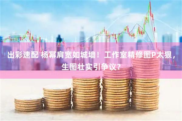 出彩速配 杨幂肩宽如城墙！工作室精修图P太狠，生图壮实引争议？