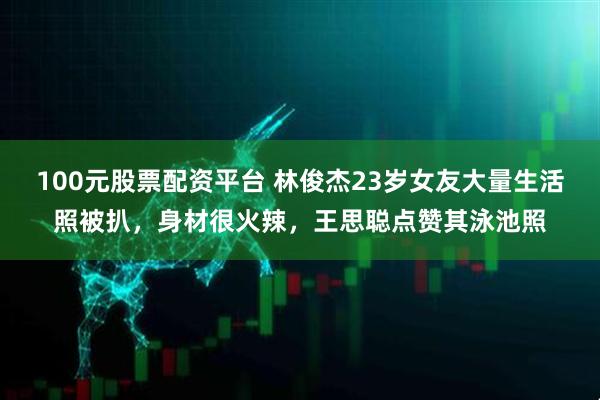 100元股票配资平台 林俊杰23岁女友大量生活照被扒，身材很火辣，王思聪点赞其泳池照