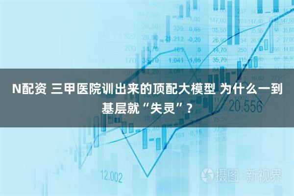 N配资 三甲医院训出来的顶配大模型 为什么一到基层就“失灵”？