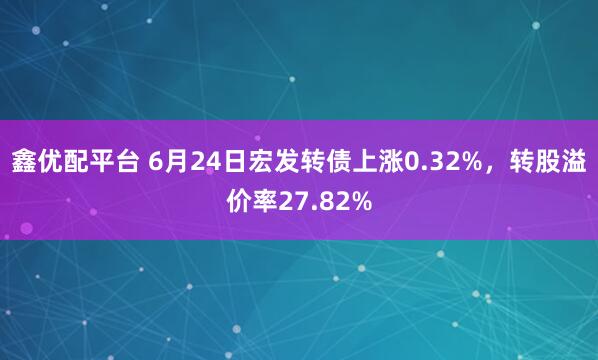 鑫优配平台 6月24日宏发转债上涨0.32%，转股溢价率27.82%