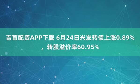 吉首配资APP下载 6月24日兴发转债上涨0.89%,转股溢价率60.95%