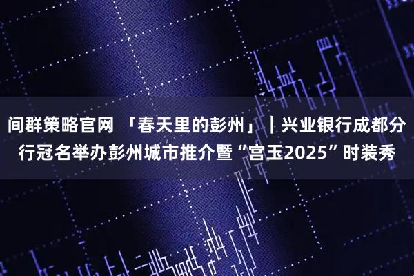 间群策略官网 「春天里的彭州」｜兴业银行成都分行冠名举办彭州城市推介暨“宫玉2025”时装秀