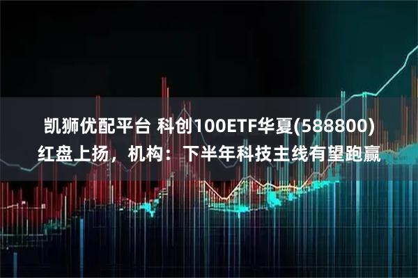 凯狮优配平台 科创100ETF华夏(588800)红盘上扬，机构：下半年科技主线有望跑赢
