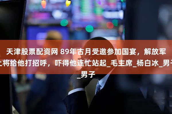 天津股票配资网 89年古月受邀参加国宴，解放军上将给他打招呼，吓得他连忙站起_毛主席_杨白冰_男子