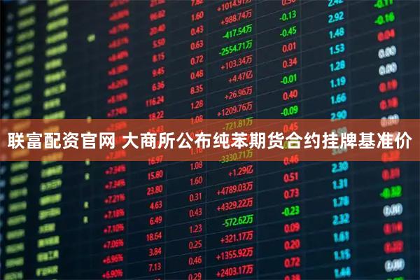 联富配资官网 大商所公布纯苯期货合约挂牌基准价