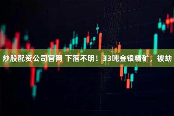 炒股配资公司官网 下落不明！33吨金银精矿，被劫