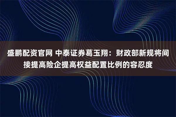 盛鹏配资官网 中泰证券葛玉翔：财政部新规将间接提高险企提高权益配置比例的容忍度