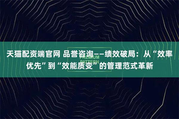 天猫配资端官网 品誉咨询——绩效破局:从“效率优先”到“效能质变”的管理范式革新
