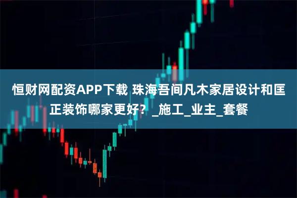 恒财网配资APP下载 珠海吾间凡木家居设计和匡正装饰哪家更好？_施工_业主_套餐
