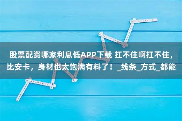 股票配资哪家利息低APP下载 扛不住啊扛不住，比安卡，身材也太饱满有料了！_线条_方式_都能