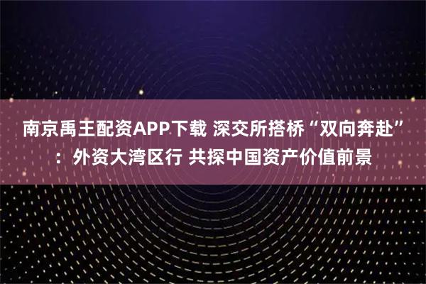 南京禹王配资APP下载 深交所搭桥“双向奔赴”：外资大湾区行 共探中国资产价值前景