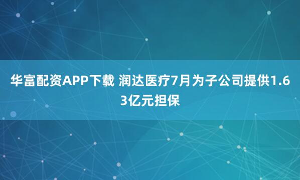 华富配资APP下载 润达医疗7月为子公司提供1.63亿元担保