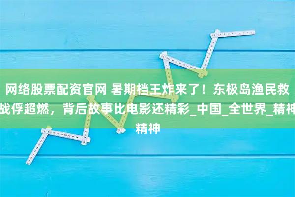 网络股票配资官网 暑期档王炸来了！东极岛渔民救战俘超燃，背后故事比电影还精彩_中国_全世界_精神