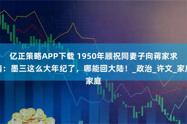 亿正策略APP下载 1950年顾祝同妻子向蒋家求情：墨三这么大年纪了，哪能回大陆！_政治_许文_家庭