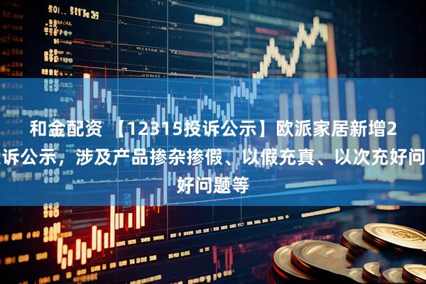 和金配资 【12315投诉公示】欧派家居新增2件投诉公示,涉及产品掺杂掺假、以假充真、以次充好问题等