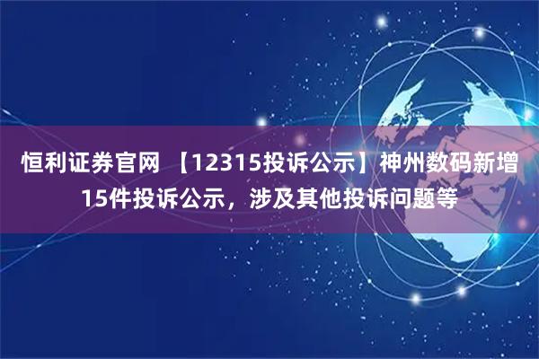 恒利证券官网 【12315投诉公示】神州数码新增15件投诉公示，涉及其他投诉问题等