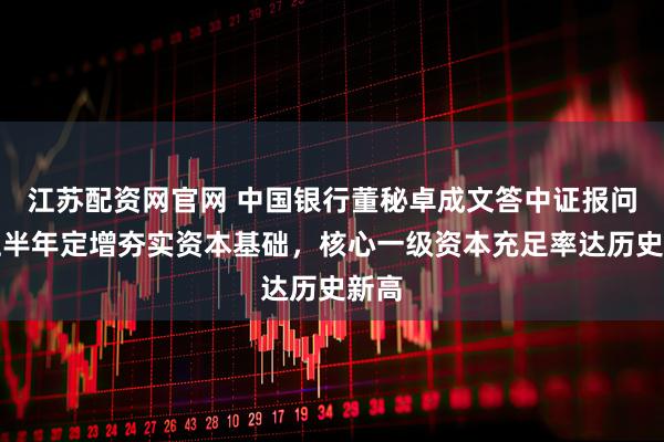 江苏配资网官网 中国银行董秘卓成文答中证报问：上半年定增夯实资本基础，核心一级资本充足率达历史新高