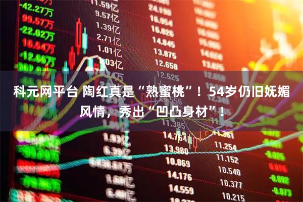 科元网平台 陶红真是“熟蜜桃”！54岁仍旧妩媚风情，秀出“凹凸身材”！