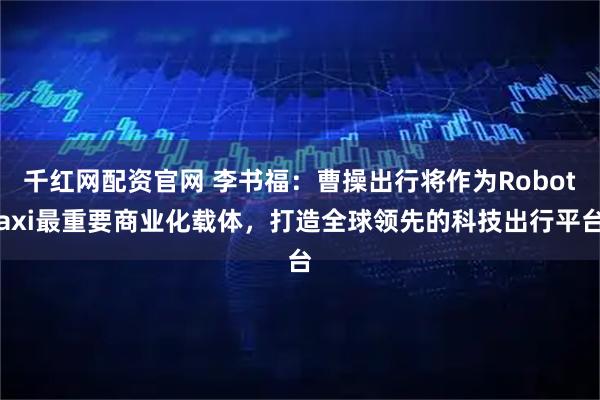 千红网配资官网 李书福：曹操出行将作为Robotaxi最重要商业化载体，打造全球领先的科技出行平台