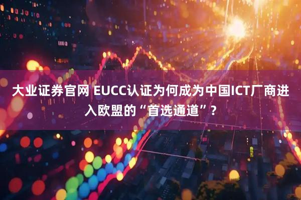大业证券官网 EUCC认证为何成为中国ICT厂商进入欧盟的“首选通道”？
